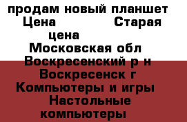 продам новый планшет › Цена ­ 16 300 › Старая цена ­ 16 300 - Московская обл., Воскресенский р-н, Воскресенск г. Компьютеры и игры » Настольные компьютеры   